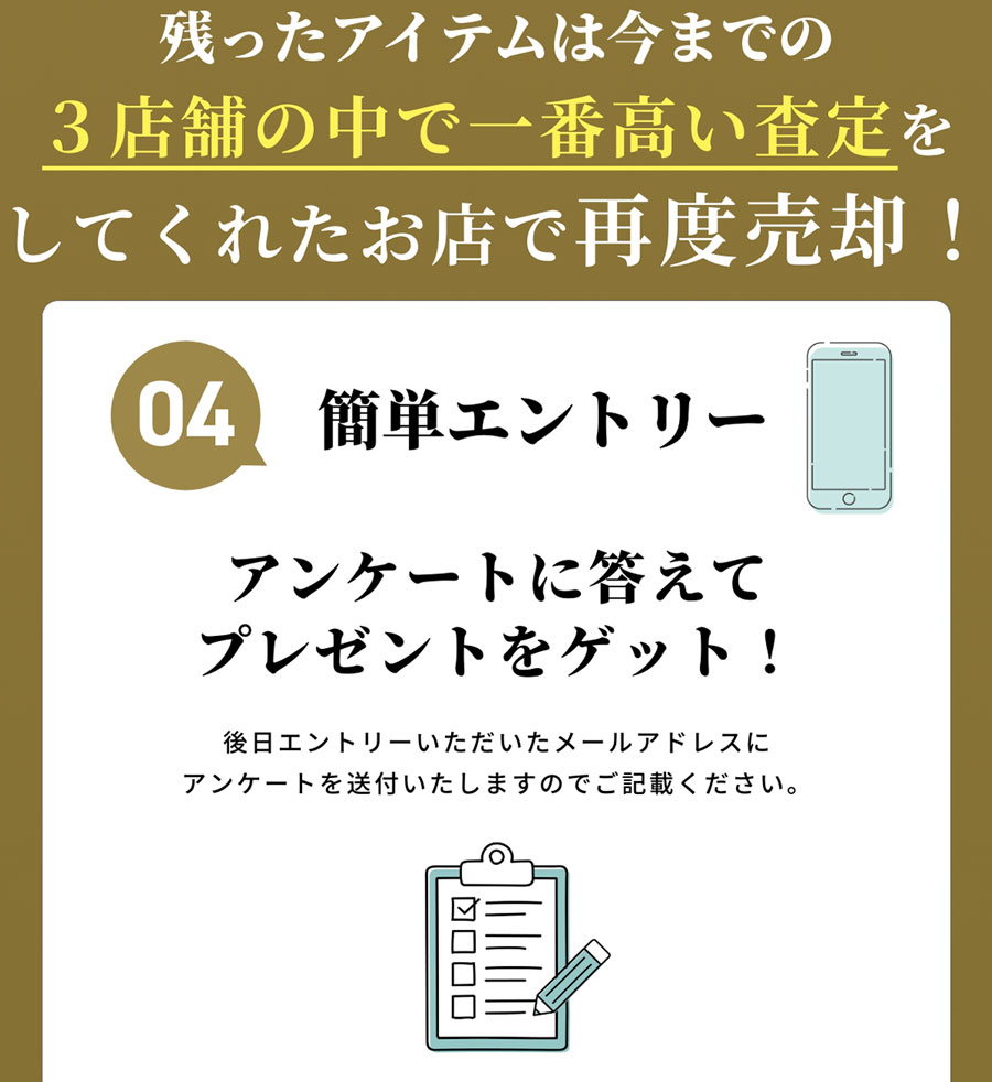 残ったアイテムは今までの３店舗の中で一番高い査定をしてくれたお店で再度売却！ 04 簡単エントリー アンケートに答えてプレゼントをゲット！ 後日エントリーいただいたメールアドレスにアンケートを送付いたしますのでご記載ください。